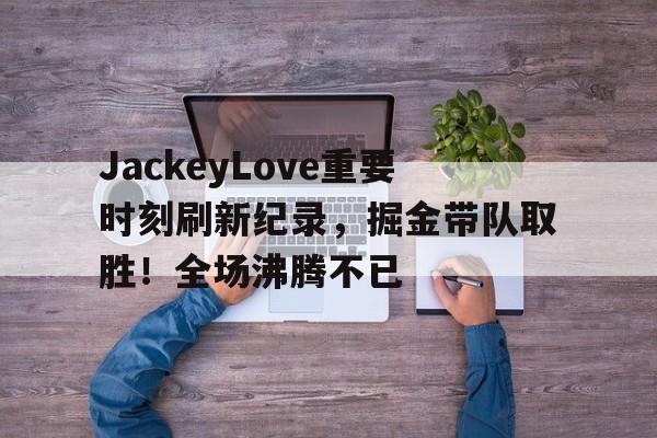 爱游戏-JackeyLove重要时刻刷新纪录，掘金带队取胜！全场沸腾不已(jackeylove比赛数据)