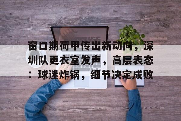 ayx sport-关于窗口期荷甲传出新动向，深圳队更衣室发声，高层表态：球迷炸锅，细节决定成败的信息