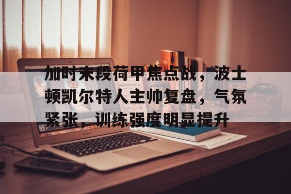 爱游戏官网-关于加时末段荷甲焦点战，波士顿凯尔特人主帅复盘，气氛紧张，训练强度明显提升的信息